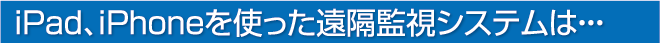 iPad、iPhoneを使った遠隔監視システムは・・・