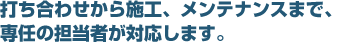 打ち合わせから施工、メンテナンスまで、専任の担当者が対応します。