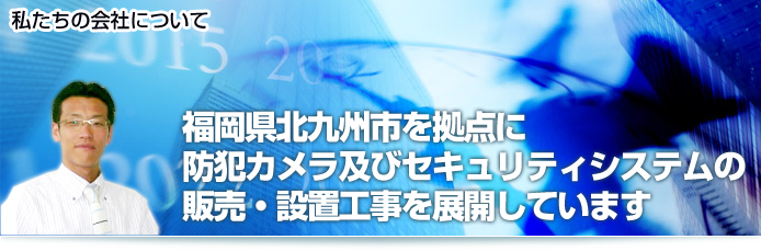 私たちの会社について　福岡県北九州市を拠点に防犯カメラおよびセキュリティシステムの販売・設置工事を展開しています