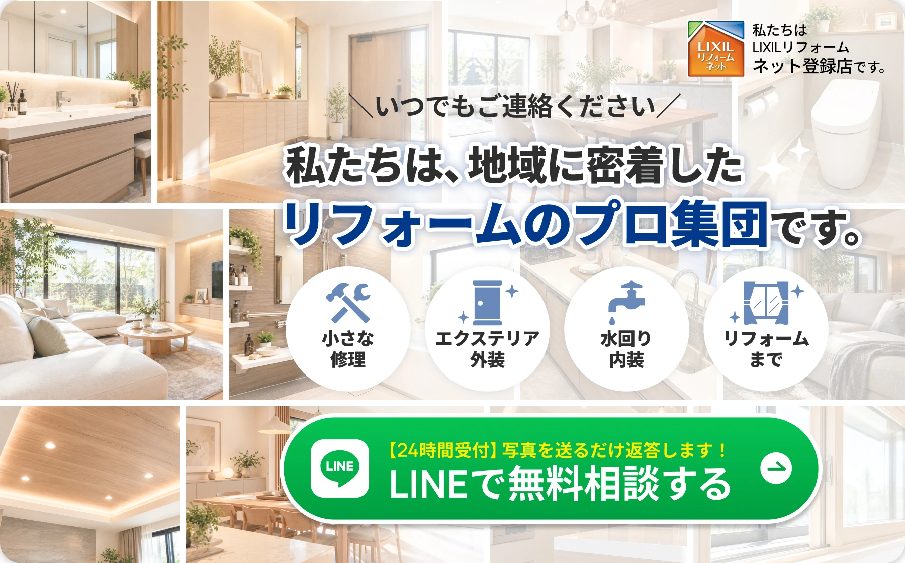 いつでもご連絡ください。私たちは、地域に密着したリフォームのプロ集団です。小さな修理、エクステリア・外装、水回り・内装、リフォームまで。【24時間受付】写真を送るだけ返答します！LINEで無料相談する（新しいタブで開きます）