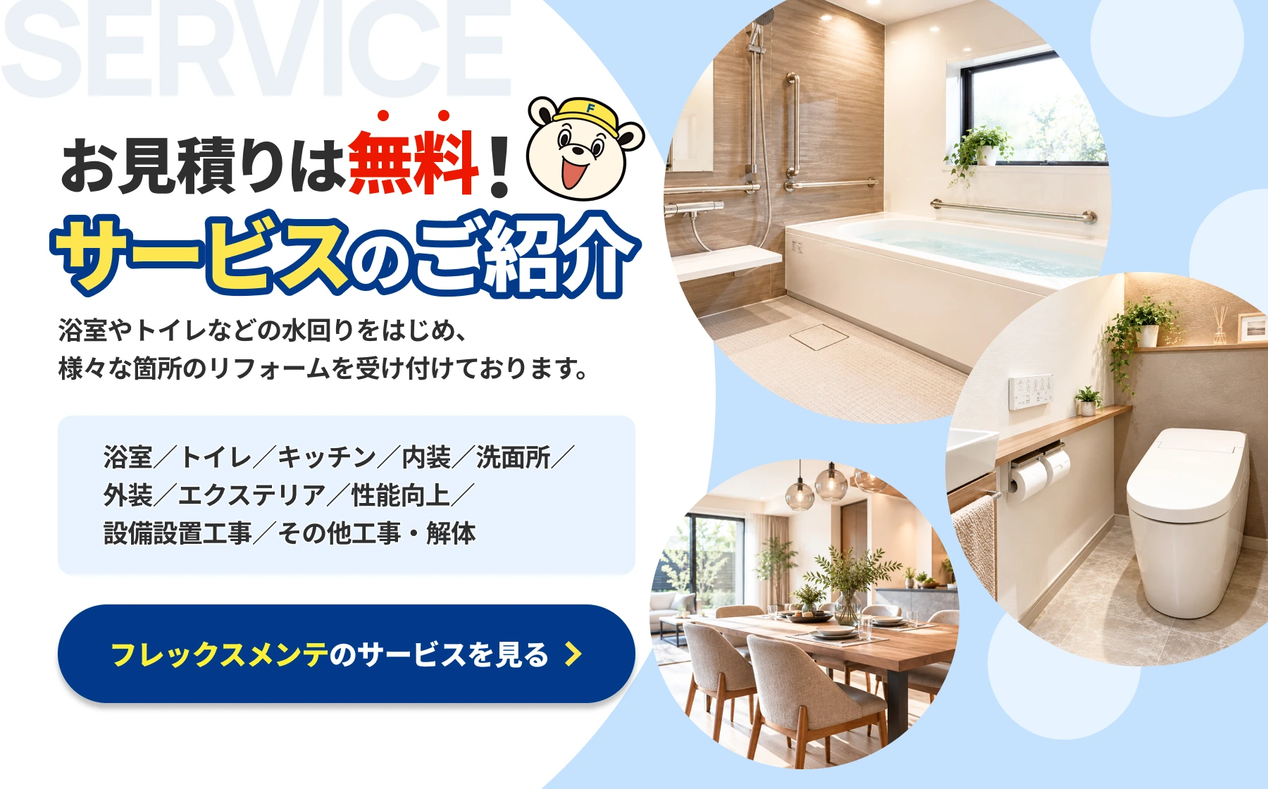 お見積りは無料！サービスのご紹介。浴室／トイレ／キッチン／内装／洗面所／外装／エクステリア／性能向上／設備設置工事／その他工事・解体。フレックスメンテのサービスを見る