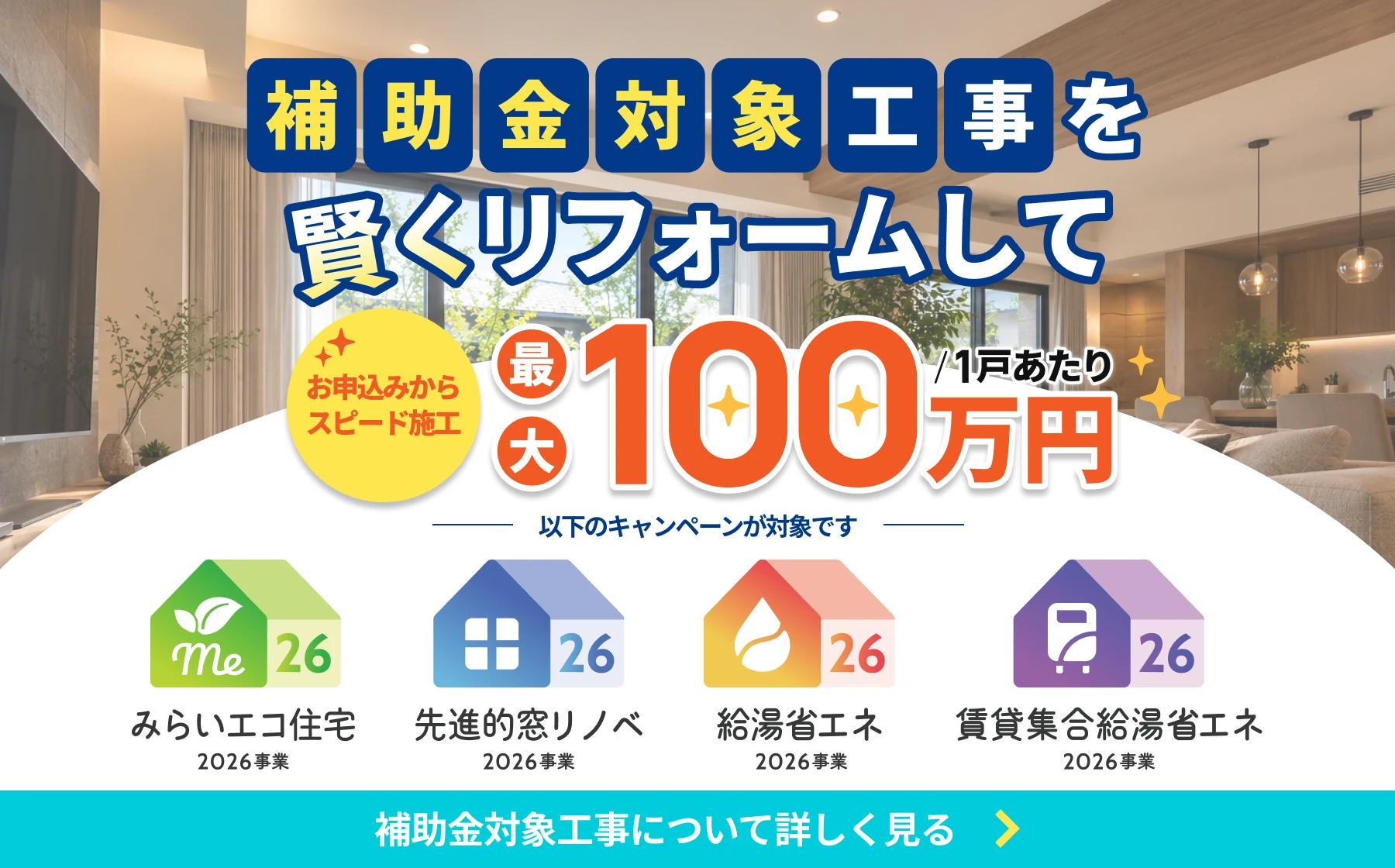 補助金対象工事を賢くリフォームして最大100万円（1戸あたり）。お申込みからスピード施工。以下のキャンペーンが対象です：みらいエコ住宅2026事業、先進的窓リノベ2026事業、給湯省エネ2026事業、賃貸集合給湯省エネ2026事業。補助金対象工事について詳しく見る
